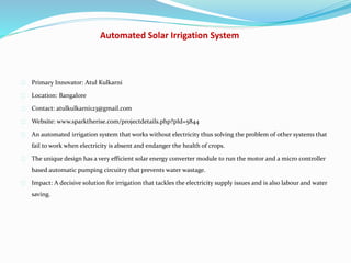 Automated Solar Irrigation System
Primary Innovator: Atul Kulkarni
Location: Bangalore
Contact: atulkulkarni123@gmail.com
Website: www.sparktherise.com/projectdetails.php?pId=5844
An automated irrigation system that works without electricity thus solving the problem of other systems that
fail to work when electricity is absent and endanger the health of crops.
The unique design has a very efficient solar energy converter module to run the motor and a micro controller
based automatic pumping circuitry that prevents water wastage.
Impact: A decisive solution for irrigation that tackles the electricity supply issues and is also labour and water
saving.
 