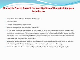Remotely Piloted Aircraft for Investigation of Biological Samples
from Farms
Innovators: Bhushan Gosavi, Sudip Das, Farhan Eqbal
Location :Thane
Contact: bhushangosavi12@gmail.com
Website: www.youtube.com/watch?v=TaAMynIiYEo
In case of any disease or contamination on the crop, the air above the crop area will also carry some traces of
pathogen or contamination. This innovation uses an unmanned air vehicle fitted with a bio sampler to collect
air samples, which are then investigated for the presence of pathogens and contamination that is harmful to
the crops so that remedial action can be taken.
This unique solution solves the problems with the alternative methods for sampling: use of hot air balloons
which are very difficult to control, or ground vehicles which may destroy some of the crop.
Impact An aid to crop disease control and prevention by the timely and accurate tracking of samples.
 
