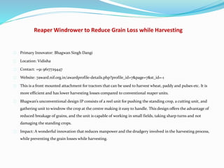 Reaper Windrower to Reduce Grain Loss while Harvesting
Primary Innovator: Bhagwan Singh Dangi
Location: Vidisha
Contact: +91 9617729447
Website: 7award.nif.org.in/awardprofile-details.php?profile_id=7&page=7&st_id=-1
This is a front mounted attachment for tractors that can be used to harvest wheat, paddy and pulses etc. It is
more efficient and has lower harvesting losses compared to conventional reaper units.
Bhagwan’s unconventional design IP consists of a reel unit for pushing the standing crop, a cutting unit, and
gathering unit to windrow the crop at the centre making it easy to handle. This design offers the advantage of
reduced breakage of grains, and the unit is capable of working in small fields, taking sharp turns and not
damaging the standing crops.
Impact: A wonderful innovation that reduces manpower and the drudgery involved in the harvesting process,
while preventing the grain losses while harvesting.
 