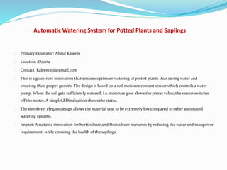Automatic Watering System for Potted Plants and Saplings
Primary Innovator: Abdul Kaleem
Location :Deoria
Contact: kaleem.nif@gmail.com
This is a grass-root innovation that ensures optimum watering of potted plants thus saving water and
ensuring their proper growth. The design is based on a soil moisture content sensor which controls a water
pump. When the soil gets sufficiently watered, i.e. moisture goes above the preset value; the sensor switches
off the motor. A simpleLEDindication shows the status.
The simple yet elegant design allows the material cost to be extremely low compared to other automated
watering systems.
Impact: A suitable innovation for horticulture and floriculture nurseries by reducing the water and manpower
requirement, while ensuring the health of the saplings.
 