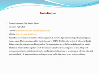 BankaBio Loo
Primary Innovator: Ms. Namita Banka
Location: Hyderabad
Contact : info@bankabio.com, bankabio@gmail.com
Website: http://www.bankabio.com/
Banka BioLoo specializes in human waste management. It uses Bio-digester technology which decomposes
human waste. The technology used for this is licensed by DRDO. The Bio-toilet system developed by Banka
BioLoo treats the waste generated in the toilets. The treatment occurs in the bio-tanks beneath the toilets.
The tank is fitted with bio-digesters which decomposes 99% of waste in short period of time. They work
towards converting the tradition septic tanks into bio-tanks. It has proved to become a cost effective toilet and
sanitation facility. It lessens environmental degeneration and it also creates better health conditions.
 