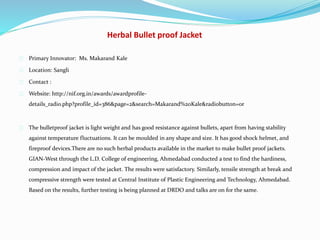 Herbal Bullet proof Jacket
Primary Innovator: Ms. Makarand Kale
Location: Sangli
Contact :
Website: http://nif.org.in/awards/awardprofile-
details_radio.php?profile_id=386&page=2&search=Makarand%20Kale&radiobutton=or
The bulletproof jacket is light weight and has good resistance against bullets, apart from having stability
against temperature fluctuations. It can be moulded in any shape and size. It has good shock helmet, and
fireproof devices.There are no such herbal products available in the market to make bullet proof jackets.
GIAN-West through the L.D. College of engineering, Ahmedabad conducted a test to find the hardiness,
compression and impact of the jacket. The results were satisfactory. Similarly, tensile strength at break and
compressive strength were tested at Central Institute of Plastic Engineering and Technology, Ahmedabad.
Based on the results, further testing is being planned at DRDO and talks are on for the same.
 