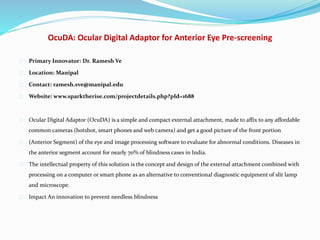 OcuDA: Ocular Digital Adaptor for Anterior Eye Pre-screening
Primary Innovator: Dr. Ramesh Ve
Location: Manipal
Contact: ramesh.sve@manipal.edu
Website: www.sparktherise.com/projectdetails.php?pId=1688
Ocular Digital Adaptor (OcuDA) is a simple and compact external attachment, made to affix to any affordable
common cameras (hotshot, smart phones and web camera) and get a good picture of the front portion
(Anterior Segment) of the eye and image processing software to evaluate for abnormal conditions. Diseases in
the anterior segment account for nearly 70% of blindness cases in India.
The intellectual property of this solution is the concept and design of the external attachment combined with
processing on a computer or smart phone as an alternative to conventional diagnostic equipment of slit lamp
and microscope.
Impact An innovation to prevent needless blindness
 