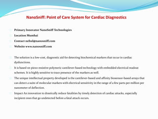 NanoSniff: Point of Care System for Cardiac Diagnostics
Primary Innovator NanoSniff Technologies
Location Mumbai
Contact nehul@nanosniff.com
Website www.nanosniff.com
The solution is a low-cost, diagnostic aid for detecting biochemical markers that occur in cardiac
dysfunctions.
It is based on piezo-resistive polymeric cantilever-based technology with embedded electrical readout
schemes. It is highly sensitive to trace presence of the markers as well.
The unique intellectual property developed is the cantilever-based and affinity biosensor-based arrays that
can detect a suite of molecular markers with electrical sensitivity in the range of a few parts per million per
nanometer of deflection.
Impact An innovation to drastically reduce fatalities by timely detection of cardiac attacks, especially
incipient ones that go undetected before a fatal attack occurs.
 