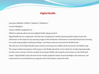 Digital Braille
Innovators Rakshith, Likhtih S, Sankiran S, Yashdeep U
Location Bangalore
Contact rakshith.nrr@gmail.com
Website in.specials.yahoo.com/news/digital-braille-085350047.html
Digital Braille has two components. The first aims at helping the visually impaired people to better receive the
information in the classroom, by capturing images of the handwritten information on the black board and converting
it to words using template matching technique. Later these words are converted into Braille format.
The other part of the Digital Braille project involves converting any available online documents into Braille script.
The unique intellectual property of this project is the Braille pad which can be read by the visually impaired people,
and also used to interact with the computer by entering a Braille code using the touch sensors on the braille pad
Impact: ‘Digital Braille’ opens the door for the visually impaired to better access knowledge in the classroom, and
communicate in an unrestricted way using the tools of the internet connected world.
 