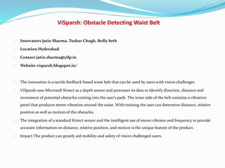 ViSparsh: Obstacle Detecting Waist Belt
Innovators Jatin Sharma, Tushar Chugh, Rolly Seth
Location Hyderabad
Contact jatin.sharma@yifp.in
Website visparsh.blogspot.in/
The innovation is a tactile feedback based waist belt that can be used by users with vision challenges.
ViSparsh uses Microsoft Kinect as a depth sensor and processes its data to identify direction, distance and
movement of potential obstacles coming into the user's path. The inner side of the belt contains a vibration
panel that produces stereo vibration around the waist. With training the user can determine distance, relative
position as well as motion of the obstacles.
The integration of a standard Kinect sensor and the intelligent use of stereo vibrator and frequency to provide
accurate information on distance, relative position, and motion is the unique feature of the product.
Impact The product can greatly aid mobility and safety of vision challenged users.
 
