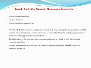 Kavach: T-shirt that Measures Physiological Parameters
Primary Innovator Harsh Lal
Location Hyderabad
Contact harsh.einstein@gmail.com
Kavach is a T-shirt that measures bodily functions such as body temperature, pulse rate, acceleration and GPS
location. It then stores this data to cloud where it can be processed and artificial intelligence algorithms can
be applied to identify potential diseases in advance.
The differentiator of this innovation is the combination of sensors in a simple to use T-shirt form and
processing algorithms.
Impact It provides users, especially high risk patients, to be monitored around the clock and provide
preventive medical aid.
 
