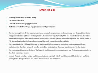 Smart Pill Box
Primary: Innovator : Manasvi Sihag
Location: Faridabad
Contact: manasvisihag25@gmail.com
Website: www.dellchallenge.org/projects/swasthya-sanjivani
The electronic pill box device is a smart, portable, wirelessly programmed medicine storage box designed in order to
help patients to take right dose at the right time. It connects to a pc/laptop by USB and installed software allows the
operator to easily load the schedule into the pillbox device for their specific medication regimens and dosing times. A
Pill Box Application for the Smartphones over a Bluetooth connection is also available.
The controller in the Pill box will initiate an audio visual light reminder to remind the patients about different
medicines that they have to take. It can also remind the patient about their next appointment with the doctor.
The compact and innovative design of the box with multiple medicine compartments and flexible programmability of
the alerts is a unique feature.
Impact: Patients who have to take multiple medications, especially elderly and illiterate will find this very useful to
comply to the dosage schedule and aid the effectiveness of the medication.
 