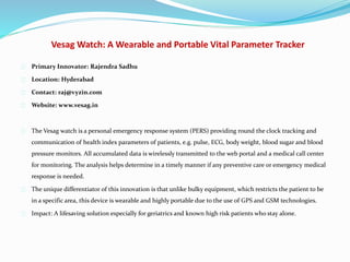 Vesag Watch: A Wearable and Portable Vital Parameter Tracker
Primary Innovator: Rajendra Sadhu
Location: Hyderabad
Contact: raj@vyzin.com
Website: www.vesag.in
The Vesag watch is a personal emergency response system (PERS) providing round the clock tracking and
communication of health index parameters of patients, e.g. pulse, ECG, body weight, blood sugar and blood
pressure monitors. All accumulated data is wirelessly transmitted to the web portal and a medical call center
for monitoring. The analysis helps determine in a timely manner if any preventive care or emergency medical
response is needed.
The unique differentiator of this innovation is that unlike bulky equipment, which restricts the patient to be
in a specific area, this device is wearable and highly portable due to the use of GPS and GSM technologies.
Impact: A lifesaving solution especially for geriatrics and known high risk patients who stay alone.
 