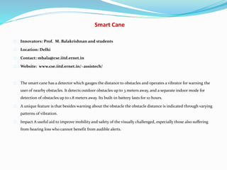 Smart Cane
Innovators: Prof. M. Balakrishnan and students
Location: Delhi
Contact: mbala@cse.iitd.ernet.in
Website: www.cse.iitd.ernet.in/~assistech/
The smart cane has a detector which gauges the distance to obstacles and operates a vibrator for warning the
user of nearby obstacles. It detects outdoor obstacles up to 3 meters away, and a separate indoor mode for
detection of obstacles up to 1.8 meters away. Its built-in battery lasts for 10 hours.
A unique feature is that besides warning about the obstacle the obstacle distance is indicated through varying
patterns of vibration.
Impact A useful aid to improve mobility and safety of the visually challenged, especially those also suffering
from hearing loss who cannot benefit from audible alerts.
 