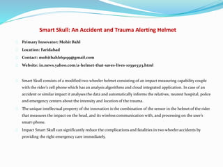 Smart Skull: An Accident and Trauma Alerting Helmet
Primary Innovator: Mohit Bahl
Location: Faridabad
Contact: mohitbahl169199@gmail.com
Website: in.news.yahoo.com/a-helmet-that-saves-lives-103903313.html
Smart Skull consists of a modified two-wheeler helmet consisting of an impact measuring capability couple
with the rider’s cell phone which has an analysis algorithms and cloud integrated application. In case of an
accident or similar impact it analyses the data and automatically informs the relatives, nearest hospital, police
and emergency centers about the intensity and location of the trauma.
The unique intellectual property of the innovation is the combination of the sensor in the helmet of the rider
that measures the impact on the head, and its wireless communication with, and processing on the user’s
smart-phone.
Impact Smart Skull can significantly reduce the complications and fatalities in two wheeleraccidents by
providing the right emergency care immediately.
 