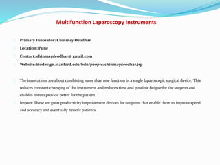 Multifunction Laparoscopy Instruments
Primary Innovator: Chinmay Deodhar
Location: Pune
Contact: chinmaydeodhar@ gmail.com
Website:biodesign.stanford.edu/bdn/people/chinmaydeodhar.jsp
The innovations are about combining more than one function in a single laparoscopic surgical device. This
reduces constant changing of the instrument and reduces time and possible fatigue for the surgeon and
enables him to provide better for the patient.
Impact: These are great productivity improvement devices for surgeons that enable them to improve speed
and accuracy and eventually benefit patients.
 