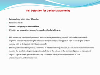 Fall Detection for Geriatric Monitoring
Primary Innovator: Vinay Chaddha
Location: Noida
Contact: vinay@joy-n-freedom.com
Website: www.sparktherise.com/projectdetails.php?pId=4701
This innovation continuously monitors position of the person being tracked, and can be continuously
displayed on a remote client display. In case of a slip or collapse, it triggers an alert on the display and also
warning calls to designated individuals are made.
The unique feature of this product, compared to other monitoring products, is that it does not use a camera to
monitor the user but only provides positional alerts, so the privacy of the monitored person is maintained.
Impact: A great aid for geriatrics so that they can receive timely assistance in the case of falls,
unconsciousness, and similar events.
 