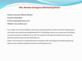 Nila: Remote Emergency Monitoring Device
Primary Innovator: Bhairav Shankar
Location: Hyderabad
Contact: bhairav@avantari.co.in
Website: www.avantari.co.in
It is a simple, non‐invasive healthcare information monitoring system, which can monitor vital parameters
and transmit user‐specific data using Bluetooth/Wi-Fi technology, storing it on a remote server and allows
access from all types of mobile devices as well. The unique IP is the ingenious design for the sensor that
discreetly measures heart rate from behind the ear.
Impact: The innovation can add significantly to the quality of life of the high risk and elderly patients by
advance notice of health conditions and prove to be lifesaving as well.
 