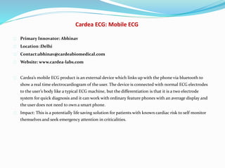 Cardea ECG: Mobile ECG
Primary Innovator: Abhinav
Location :Delhi
Contact:abhinav@cardeabiomedical.com
Website: www.cardea-labs.com
Cardea’s mobile ECG product is an external device which links up with the phone via bluetooth to
show a real time electrocardiogram of the user. The device is connected with normal ECG electrodes
to the user’s body like a typical ECG machine, but the differentiation is that it is a two electrode
system for quick diagnosis and it can work with ordinary feature phones with an average display and
the user does not need to own a smart phone.
Impact: This is a potentially life saving solution for patients with known cardiac risk to self monitor
themselves and seek emergency attention in criticalities.
 
