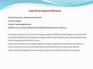 Auto Kit to Improve Efficiency
Primary Innovator: Harinarayan Prajapati
Location: Jaipur
Contact: hnp2111@gmail.com
Website: www.nif.org.in/bd/product-detail/petrol-performance-enhancer
It is a grass-root invention by an innovative garage mechanic. This kit for 4 stroke engines, can be easily fitted
in the inlet manifold line, and increases the mileage without compromising on power. The estimated savings
in fuel consumption are about 10% or more.
The inventor’s IP achieves the mileage benefits by an ingenious approach to rectify the air-fuel mixture: it
sucks in and stores an extra air fuel mixture that can be released back to the engine when required.
Impact: This widely applicable innovation can go a long way in curbing the rising fuel consumption.
 