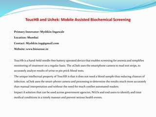 ToucHB and Uchek: Mobile Assisted Biochemical Screening
Primary Innovator: Myshkin Ingawale
Location: Mumbai
Contact: Myshkin.ing@gmail.com
Website: www.biosense.in
ToucHb is a hand-held needle-free battery operated device that enables screening for anemia and simplifies
monitoring of treatment on a regular basis. The uChek uses the smartphone camera to read test strips, to
accurately analyze results of urine or pin prick blood tests.
The unique intellectual property of ToucHB is that it does not need a blood sample thus reducing chances of
infection. uChek uses the smart-phone camera and processing to determine the results much more accurately
than manual interpretation and without the need for much costlier automated readers.
Impact A solution that can be used across government agencies, NGOs and end users to identify and treat
medical conditions in a timely manner and prevent serious health events.
 