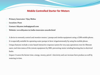 Mobile Controlled Starter for Motors
Primary Innovator: Vijay Mehta
Location: Pune
Contact: khyatee.india@gmail.com
Website: www.khyatee.in/india-innovates-awards.html
A device to remotely control and monitor motors / pumps and similar equipment using a GSM mobile phone.
It is especially suitable for operating water pumps in farm irrigatioremotely by using his mobile phone.
Unique features include a voice based interactive response system for very easy operations even for illiterate
users; real time status of the remote equipment by SMS; preventing motor winding burning due to electrical
faults.
Impact: It saves the farmer time, energy, money, petrol / electricity and can increase farm produce as well by
watering in time.
 