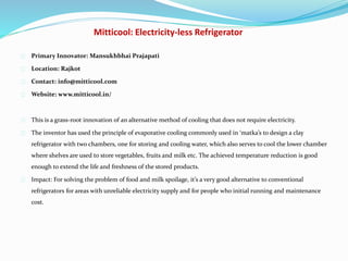 Mitticool: Electricity-less Refrigerator
Primary Innovator: Mansukhbhai Prajapati
Location: Rajkot
Contact: info@mitticool.com
Website: www.mitticool.in/
This is a grass-root innovation of an alternative method of cooling that does not require electricity.
The inventor has used the principle of evaporative cooling commonly used in ‘matka’s to design a clay
refrigerator with two chambers, one for storing and cooling water, which also serves to cool the lower chamber
where shelves are used to store vegetables, fruits and milk etc. The achieved temperature reduction is good
enough to extend the life and freshness of the stored products.
Impact: For solving the problem of food and milk spoilage, it’s a very good alternative to conventional
refrigerators for areas with unreliable electricity supply and for people who initial running and maintenance
cost.
 