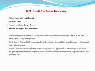 RVCR: Hybrid Fuel Engine Technology
Primary Innovator: Ajee Kamat
Location: Pune
Contact: ajeekamath@gyatk.com
Website: www.gyatk.com/index.htm
This innovation can be applied to internal combustion engines into multi-fuel hybrids which can run on
petrol, diesel, or bio gas or hydrogen.
The designer’s IP is the RVCR technology which offers features like multi fuel capability, energy efficiency and
lower carbon footprint.
Impact: The fuel flexibility offered by this technology find wide applications in vehicle engines, generators
and special purpose equipment for personal and industrial users and help consumers adopt cost effective and
renewable fuels.
 