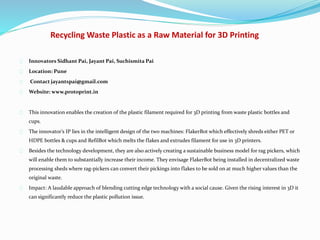 Recycling Waste Plastic as a Raw Material for 3D Printing
Innovators Sidhant Pai, Jayant Pai, Suchismita Pai
Location: Pune
Contact jayantspai@gmail.com
Website: www.protoprint.in
This innovation enables the creation of the plastic filament required for 3D printing from waste plastic bottles and
cups.
The innovator’s IP lies in the intelligent design of the two machines: FlakerBot which effectively shreds either PET or
HDPE bottles & cups and RefilBot which melts the flakes and extrudes filament for use in 3D printers.
Besides the technology development, they are also actively creating a sustainable business model for rag pickers, which
will enable them to substantially increase their income. They envisage FlakerBot being installed in decentralized waste
processing sheds where rag-pickers can convert their pickings into flakes to be sold on at much higher values than the
original waste.
Impact: A laudable approach of blending cutting edge technology with a social cause. Given the rising interest in 3D it
can significantly reduce the plastic pollution issue.
 