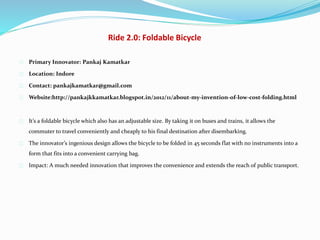 Ride 2.0: Foldable Bicycle
Primary Innovator: Pankaj Kamatkar
Location: Indore
Contact: pankajkamatkar@gmail.com
Website:http://pankajkkamatkar.blogspot.in/2012/11/about-my-invention-of-low-cost-folding.html
It’s a foldable bicycle which also has an adjustable size. By taking it on buses and trains, it allows the
commuter to travel conveniently and cheaply to his final destination after disembarking.
The innovator’s ingenious design allows the bicycle to be folded in 45 seconds flat with no instruments into a
form that fits into a convenient carrying bag.
Impact: A much needed innovation that improves the convenience and extends the reach of public transport.
 