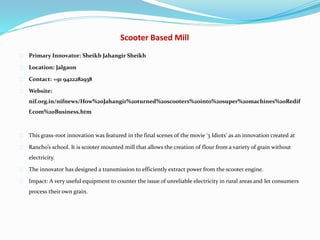 Scooter Based Mill
Primary Innovator: Sheikh Jahangir Sheikh
Location: Jalgaon
Contact: +91 9422282938
Website:
nif.org.in/nifnews/How%20Jahangir%20turned%20scooters%20into%20super%20machines%20Redif
f.com%20Business.htm
This grass-root innovation was featured in the final scenes of the movie ‘3 Idiots’ as an innovation created at
Rancho’s school. It is scooter mounted mill that allows the creation of flour from a variety of grain without
electricity.
The innovator has designed a transmission to efficiently extract power from the scooter engine.
Impact: A very useful equipment to counter the issue of unreliable electricity in rural areas and let consumers
process their own grain.
 