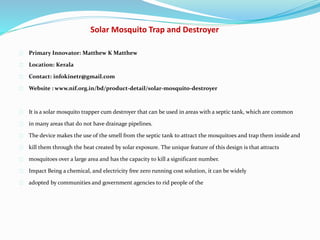 Solar Mosquito Trap and Destroyer
Primary Innovator: Matthew K Matthew
Location: Kerala
Contact: infokinetr@gmail.com
Website : www.nif.org.in/bd/product-detail/solar-mosquito-destroyer
It is a solar mosquito trapper cum destroyer that can be used in areas with a septic tank, which are common
in many areas that do not have drainage pipelines.
The device makes the use of the smell from the septic tank to attract the mosquitoes and trap them inside and
kill them through the heat created by solar exposure. The unique feature of this design is that attracts
mosquitoes over a large area and has the capacity to kill a significant number.
Impact Being a chemical, and electricity free zero running cost solution, it can be widely
adopted by communities and government agencies to rid people of the
 