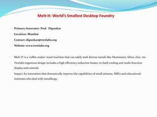 Melt-It: World’s Smallest Desktop Foundry
Primary Innovator: Prof. Dipankar
Location: Mumbai
Contact: dipankar@treelabs.org
Website :www.treelabs.org
Melt-IT is a 'coffee-maker' sized machine that can safely melt diverse metals like Aluminium, Silver, Zinc, etc.
Treelabs ingenious design includes a high efficiency induction heater, in-built cooling and multi-function
display and controls.
Impact An innovation that dramatically improve the capabilities of small artisans, SMEs and educational
institutes who deal with metallurgy.
 