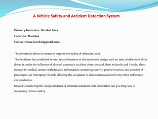 A Vehicle Safety and Accident Detection System
Primary Innovator: Harshit Bora
Location: Mumbai
Contact: bora.harshit@gmail.com
This electronic device is meant to improve the safety of vehicular users.
The developer has combined several related features in the innovative design such as: start disablement if the
driver is under the influence of alcohol; automatic accident detection and alerts to family and friends; alerts
to near-by medical centers with detailed information containing severity, precise location, and number of
passengers; an ‘Emergency Switch’ allowing the occupants to raise a manual alert for any other unforeseen
circumstances.
Impact Considering the rising incidents of vehicular accidents, this innovation can go a long way in
improving citizen’s safety.
 