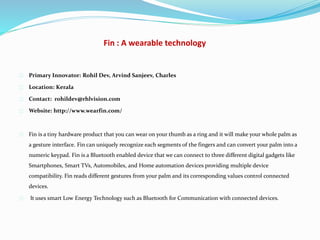 Fin : A wearable technology
Primary Innovator: Rohil Dev, Arvind Sanjeev, Charles
Location: Kerala
Contact: rohildev@rhlvision.com
Website: http://www.wearfin.com/
Fin is a tiny hardware product that you can wear on your thumb as a ring and it will make your whole palm as
a gesture interface. Fin can uniquely recognize each segments of the fingers and can convert your palm into a
numeric keypad. Fin is a Bluetooth enabled device that we can connect to three different digital gadgets like
Smartphones, Smart TVs, Automobiles, and Home automation devices providing multiple device
compatibility. Fin reads different gestures from your palm and its corresponding values control connected
devices.
It uses smart Low Energy Technology such as Bluetooth for Communication with connected devices.
 