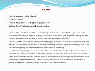 Parinat
Primary Innovator: Ashay Tejwani
Location: Mumbai
Contact: Ashay Tejwani <ashaytejwani@gmail.com>
Website: http://technovation.stab-iitb.org/parinat/
A humanoid is a robot that resembles a human being in its appearance – has a head, 2 legs, 2 arms and a
torso. The most interesting aspect of making a humanoid is that it gives a great insight into the way our body
functions while performing any kind of motion in terms of stability and actuation.
Parinat – sanskrit for Transform – Inspired by an ideological mashup of the movies “Transformers” and “Real
Steel”, for the first version, we’re aiming to make a transforming humanoid capable of mimicking a user. Team
Parinat consists purely of students from various departments of IITBombay.
Apart from research, this project would be an asset for areas which are too dangerous (environmentally) for
human beings. The major advantage of Parinat being that it can transform into a vehicle state and hence has
longer mission times for the same on-board power as rolling has lesser friction opposing it, hence lower power
consumption as opposed to walking. However, enabling it to perform most of the tasks a human being is
capable of is a complex challenge, and will be achieved over the course of time.
 