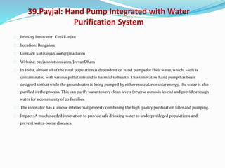 39.Payjal: Hand Pump Integrated with Water
Purification System
Primary Innovator: Kirti Ranjan
Location: Bangalore
Contact: kirtiranjan2006@gmail.com
Website: payjalsolutions.com/JeevanDhara
In India, almost all of the rural population is dependent on hand pumps for their water, which, sadly is
contaminated with various pollutants and is harmful to health. This innovative hand pump has been
designed so that while the groundwater is being pumped by either muscular or solar energy, the water is also
purified in the process. This can purify water to very clean levels (reverse osmosis levels) and provide enough
water for a community of 20 families.
The innovator has a unique intellectual property combining the high quality purification filter and pumping.
Impact: A much needed innovation to provide safe drinking water to underprivileged populations and
prevent water-borne diseases.
 
