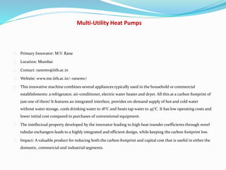 Multi-Utility Heat Pumps
Primary Innovator: M.V. Rane
Location: Mumbai
Contact: ranemv@iitb.ac.in
Website: www.me.iitb.ac.in/~ranemv/
This innovative machine combines several appliances typically used in the household or commercial
establishments: a refrigerator, air-conditioner, electric water heater and dryer. All this at a carbon footprint of
just one of them! It features an integrated interface, provides on-demand supply of hot and cold water
without water storage, cools drinking water to 18°C and heats tap water to 45°C. It has low operating costs and
lower initial cost compared to purchases of conventional equipment.
The intellectual property developed by the innovator leading to high heat transfer coefficients through novel
tubular exchangers leads to a highly integrated and efficient design, while keeping the carbon footprint low.
Impact: A valuable product for reducing both the carbon footprint and capital cost that is useful in either the
domestic, commercial and industrial segments.
 
