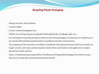 Recycling Plastic Packaging
Primary Innovator: Hetal Vaishnav
Location: Rajkot
Contact: vaishnav.hetal@gmail.com
Website: www.nif.org.in/ignite/awardprofile-details.php?profile_id=16&page=15&st_id=-1
It is a technique for recycling the plastics which are used in food packaging. Currently they are simply burnt or
put into land-fills and disposing them leads to air pollution and other contaminations.
The uniqueness of this innovation is the ability to handle the multi-layered laminates which are currently very
tough to recycle, and create a useful composite material which can be used in some applications to replace
plywood and similar material.
Impact: Considering the growing problem of handling non-biodegradable packaging, this solution can go a
long way in averting their associated environmental hazards.
 
