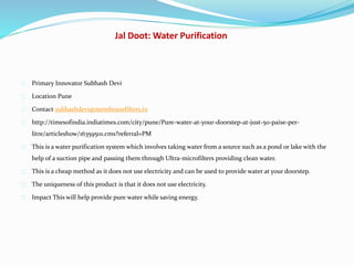 Jal Doot: Water Purification
Primary Innovator Subhash Devi
Location Pune
Contact subhashdevi@membranefilters.in
http://timesofindia.indiatimes.com/city/pune/Pure-water-at-your-doorstep-at-just-50-paise-per-
litre/articleshow/16359501.cms?referral=PM
This is a water purification system which involves taking water from a source such as a pond or lake with the
help of a suction pipe and passing them through Ultra-microfilters providing clean water.
This is a cheap method as it does not use electricity and can be used to provide water at your doorstep.
The uniqueness of this product is that it does not use electricity.
Impact This will help provide pure water while saving energy.
 