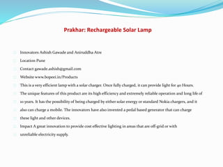 Prakhar: Rechargeable Solar Lamp
Innovators Ashish Gawade and Aniruddha Atre
Location Pune
Contact gawade.ashish@gmail.com
Website www.bopeei.in/Products
This is a very efficient lamp with a solar charger. Once fully charged, it can provide light for 40 Hours.
The unique features of this product are its high efficiency and extremely reliable operation and long life of
10 years. It has the possibility of being charged by either solar energy or standard Nokia chargers, and it
also can charge a mobile. The innovators have also invented a pedal based generator that can charge
these light and other devices.
Impact A great innovation to provide cost effective lighting in areas that are off-grid or with
unreliable electricity supply.
 