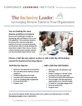 The Inclusive Leader:
Leveraging Diverse Talent in Your Organization
You are leading the most
diverse workforce in history.
How can you quickly get a handle on
developing each contributor to his or her
full capability? This workshop examines
the demand for inclusive leadership,
explains the trend in increased diversity,
and shows you how to clearly develop the
talent that is right in front of you. Choose
a half or full day session-and get ready to
see the immediate impact back at work.

Choose a half-day eye opener session or add a half-day skill building
session for maximum learning impact
Half-Day Eye Opener








Welcome, introductions and overview
The new demand for leading a diverse
workforce
Understanding diversity trends
A model of the inclusive leadership
Tools for managing high engagement
Personal Action Plan
Program close

... Add a Half Day-Skill Builder









Welcome back, introductions and
overview
Review: Leading in a diverse world
A model of inclusive leadership
The Inclusive Leader Self-Assessment
Your strengths and developmental
opportunities as an inclusive leader
A toolkit for managing engagement
Personal Action Plan
Program close

You can be the inclusive leader that you want to be. Contact us to find out more or to hold
The Inclusive Leader at your organization.
CorpLearning.com | corplearning@corplearning.com | 800.203.6734

 