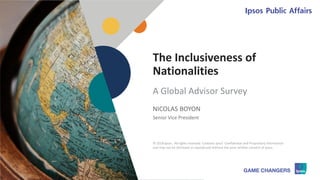 © 2018 Ipsos 1
The Inclusiveness of
Nationalities
NICOLAS BOYON
Senior Vice President
A Global Advisor Survey
© 2018 Ipsos. All rights reserved. Contains Ipsos' Confidential and Proprietary information
and may not be disclosed or reproduced without the prior written consent of Ipsos.
 
