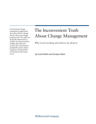 The Inconvenient Truth
About Change Management
Why it isn’t working and what to do about it
by Scott Keller and Carolyn Aiken
Conventional change
management approaches
have done little to change
the fact that most change
programs fail. The odds can
be greatly improved by a
number of counterintuitive
insights that take into
account the irrational but
predictable nature of how
employees interpret their
environment and choose
to act.
 