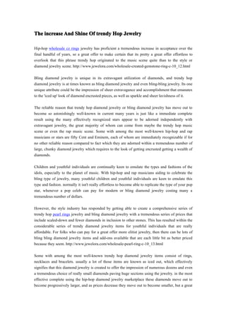 The increase And Shine Of trendy Hop Jewelry

Hip-hop wholesale cz rings jewelry has proficient a tremendous increase in acceptance over the
final handful of years, so a great offer to make certain that its pretty a great offer effortless to
overlook that this phrase trendy hop originated to the music scene quite than to the style or
diamond jewelry scene. http://www.jewelora.com/wholesale-created-gemstone-ring-c-10_12.html

Bling diamond jewelry is unique in its extravagant utilization of diamonds, and trendy hop
diamond jewelry is at times known as bling diamond jewelry and even bling-bling jewelry. Its one
unique attribute could be the impression of sheer extravagance and accomplishment that emanates
to the 'iced up' look of diamond encrusted pieces, as well as sparkle and sheer lavishness of it.

The reliable reason that trendy hop diamond jewelry or bling diamond jewelry has move out to
become so astonishingly well-known in current many years is just like a immediate complete
result using the many effectively recognized stars appear to be adorned independently with
extravagant jewelry, the great majority of whom can come from maybe the trendy hop music
scene or even the rap music scene. Some with among the most well-known hip-hop and rap
musicians or stars are fifty Cent and Eminem, each of whom are immediately recognizable if for
no other reliable reason compared to fact which they are adorned within a tremendous number of
large, chunky diamond jewelry which requires to the look of getting encrusted getting a wealth of
diamonds.

Children and youthful individuals are continually keen to emulate the types and fashions of the
idols, especially to the planet of music. With hip-hop and rap musicians aiding to celebrate the
bling type of jewelry, many youthful children and youthful individuals are keen to emulate this
type and fashion. normally it isn't really effortless to become able to replicate the type of your pop
star, whenever a pop celeb can pay for modern or bling diamond jewelry costing many a
tremendous number of dollars.

However, the style industry has responded by getting able to create a comprehensive series of
trendy hop pearl rings jewelry and bling diamond jewelry with a tremendous series of prices that
include scaled-down and fewer diamonds in inclusion to other stones. This has resulted within the
considerable series of trendy diamond jewelry items for youthful individuals that are really
affordable. For folks who can pay for a great offer more elitist jewelry, then there can be lots of
bling bling diamond jewelry items and add-ons available that are each little bit as better priced
because they seem. http://www.jewelora.com/wholesale-pearl-ring-c-10_13.html

Some with among the most well-known trendy hop diamond jewelry items consist of rings,
necklaces and bracelets. usually a lot of those items are known as iced out, which effectively
signifies that this diamond jewelry is created to offer the impression of numerous dozens and even
a tremendous choice of really small diamonds paving huge sections using the jewelry. in the most
effective complete using the hip-hop diamond jewelry marketplace these diamonds move out to
become progressively larger, and as prices decrease they move out to become smaller, but a great
 