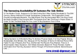 The Increasing Availability Of Sustanon For Sale Online
In The Modern Times, Sustanon Is For Sale Online But It Was Initially Developed In The 20th
Century. Being A Mixture Of Varied Testosterone Components, This Supplement Could
Provide Unimaginable Benefits. The Side-Effects That Are Associated With This Drug Could
Be Easily Evaded If One Consults With The Experts And Take The Drug In Proper Doses. In
Order To Get The Best Deals For You, Look To Buy Sustanon From Online.
Taking Sustanon Is A Wonderful Way To Achieve Physical Goals. It Is Very Popular Among
Bodybuilders And Athletes. But, Because Of The Reviews Of Some Ill-Informed Person Who
Failed To Use It Properly And Thus, Did Not Get The Results They Wanted, There Is A
Misconception About Sustanon. Don’t Make Decisions Based On These Reviews. Gather
Information And Then Buy Sustanon Online Through A Prominent Authentic Steroid Source
Like …
www.steroid-dispensary.com
.
 