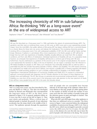 Nixon et al. Globalization and Health 2011, 7:41
http://www.globalizationandhealth.com/content/7/1/41




 COMMENTARY                                                                                                                                   Open Access

The increasing chronicity of HIV in sub-Saharan
Africa: Re-thinking “HIV as a long-wave event”
in the era of widespread access to ART
Stephanie A Nixon1,2*, Jill Hanass-Hancock2, Alan Whiteside2 and Tony Barnett3,4


  Abstract
  HIV was first described as a “long-wave event” in 1990, well before the advent of antiretroviral therapy (ART). The
  pandemic was then seen as involving three curves: an HIV curve, an AIDS curve and a curve representing societal
  impact. Since the mid-2000’s, free public delivery of life-saving ART has begun shifting HIV from a terminal disease
  to a chronic illness for those who can access and tolerate the medications. This increasing chronicity prompts
  revisiting HIV as a long-wave event. First, with widespread availability of ART, the HIV curve will be higher and last
  longer. Moreover, if patterns in sub-Saharan Africa mirror experiences in the North, people on ART will live far
  longer lives but with new experiences of disability. Disability, broadly defined, can result from HIV, its related
  conditions, and from side effects of medications. Individual experiences of disability will vary. At a population level,
  however, we anticipate that experiences of disability will become a common part of living with HIV and,
  furthermore, may be understood as a variation of the second curve. In the original conceptualization, the second
  curve represented the transition to AIDS; in the era of treatment, we can expect a transition from HIV infection to
  HIV-related disability for people on ART. Many such individuals may eventually develop AIDS as well, but after a
  potentially long life that includes fluctuating episodes of illness, wellness and disability. This shift toward chronicity
  has implications for health and social service delivery, and requires a parallel shift in thinking regarding HIV-related
  disability. A model providing guidance on such a broader understanding of disability is the World Health
  Organization’s International Classification of Functioning, Disability and Health (ICF). In contrast to a biomedical
  approach concerned primarily with diagnoses, the ICF includes attention to the impact of these diagnoses on
  people’s lives and livelihoods. The ICF also focuses on personal and environmental contextual factors. Locating
  disability as a new form of the second curve in the long-wave event calls attention to the new spectrum of needs
  that will face many people living with HIV in the years and decades ahead.


HIV as a long-wave event                                                            until all people who are susceptible have become
“HIV as a long-wave event” was first described by Bar-                              infected. In the final stage of the epidemic (where the S-
nett and Blaikie in 1990 [1]. This idea was developed                               curve flattens at the top), people are either getting better
further by Barnett and Whiteside who conceptualized                                 or the number of deaths exceeds the number of new
the long-wave nature of HIV in the three curves                                     cases such that the total number of people living with
depicted in Figure 1 [2]. In general, epidemics follow an                           the infection passes its peak and begins to decline. This
S-curve (see the S-curve on the left in Figure 1). They                             decline typically occurs rapidly.
start slowly and gradually. When a critical mass of                                   What sets HIV and AIDS apart from other epidemics is
infected people is reached, the growth of new infections                            that there are additional curves to consider. The three
accelerates (see the steep climb in the middle of the S-                            curves in Figure 1 were conceived before the widespread
curve). The epidemic spreads through the population                                 availability of antiretroviral therapy (ART) [1,2]. First is
                                                                                    the HIV curve, which was envisaged to precede a second
* Correspondence: stephanie.nixon@utoronto.ca
1
                                                                                    curve, the AIDS curve, by 8 to 12 years. For the HIV
 Department of Physical Therapy, University of Toronto, 160-500 University
Avenue, Toronto, ON, M5G 1V7, Canada
                                                                                    curve, in the absence of a cure the only way to leave the
Full list of author information is available at the end of the article              pool of people with infections is by dying. The second
                                       © 2011 Nixon et al; licensee BioMed Central Ltd. This is an Open Access article distributed under the terms of the Creative Commons
                                       Attribution License (http://creativecommons.org/licenses/by/2.0), which permits unrestricted use, distribution, and reproduction in
                                       any medium, provided the original work is properly cited.
 