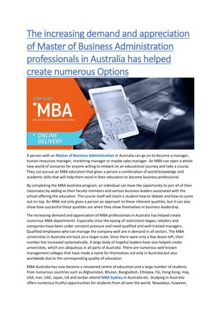 The increasing demand and appreciation
of Master of Business Administration
professionals in Australia has helped
create numerous Options
A person with an Master of Business Administration in Australia can go on to become a manager,
human resources manager, marketing manager or maybe sales manager. An MBA can open a whole
new world of scenarios for anyone willing to embark on an educational journey and take a course.
They can pursue an MBA education that gives a person a combination of world knowledge and
academic skills that will help them excel in their education to become business professional.
By completing the MBA Australia program, an individual can have the opportunity to join all of their
classmates by adding as their faculty members and various business leaders associated with the
school offering the education. The course itself will teach a student how to debate and how to come
out on top. An MBA not only gives a person an approach to these inherent qualities, but it can also
show how successful these qualities are when they show themselves in business leadership.
The increasing demand and appreciation of MBA professionals in Australia has helped create
numerous MBA departments. Especially since the easing of restrictions began, retailers and
companies have been under constant pressure and need qualified and well-trained managers.
Qualified employees who can manage the company well are in demand in all sectors. The MBA
universities in Australia are back on a larger scale. Since there were only a few dozen left, their
number has increased systematically. A large body of hopeful leaders have also helped create
universities, which are ubiquitous in all parts of Australia. There are numerous well-known
management colleges that have made a name for themselves not only in Australia but also
worldwide due to the corresponding quality of education.
MBA Australia has now become a renowned centre of education and a large number of students
from numerous countries such as Afghanistan, Bhutan, Bangladesh, Ethiopia, Fiji, Hong Kong, Iraq,
USA, Iran, UAE, Japan, UK and Jordan attend MBA Sydney in Australia etc. Studying in Australia
offers numerous fruitful opportunities for students from all over the world. Nowadays, however,
 