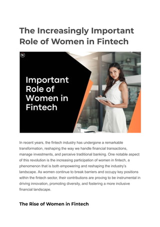The Increasingly Important
Role of Women in Fintech
In recent years, the fintech industry has undergone a remarkable
transformation, reshaping the way we handle financial transactions,
manage investments, and perceive traditional banking. One notable aspect
of this revolution is the increasing participation of women in fintech, a
phenomenon that is both empowering and reshaping the industry’s
landscape. As women continue to break barriers and occupy key positions
within the fintech sector, their contributions are proving to be instrumental in
driving innovation, promoting diversity, and fostering a more inclusive
financial landscape.
The Rise of Women in Fintech
 