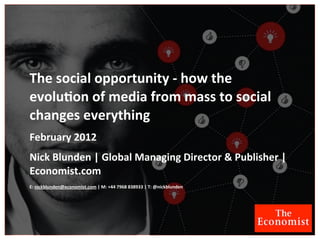 The	
  social	
  opportunity	
  -­‐	
  how	
  the	
  
evolu4on	
  of	
  media	
  from	
  mass	
  to	
  social	
  
changes	
  everything
February	
  2012
Nick	
  Blunden	
  |	
  Global	
  Managing	
  Director	
  &	
  Publisher	
  |	
  
Economist.com
E:	
  nickblunden@economist.com	
  |	
  M:	
  +44	
  7968	
  838933	
  |	
  T:	
  @nickblunden
 