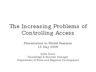 The Increasing Problems of Controlling Access Presentation to RMAA Seminar 13 May 2008 Kylie Dunn Knowledge & Records Manager Department of State and Regional Development 