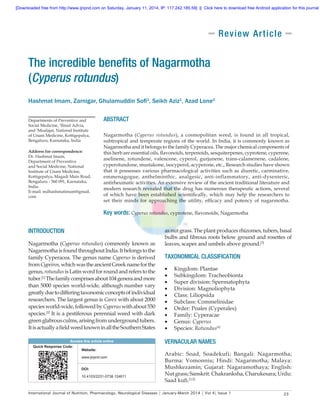 [Downloaded free from http://www.ijnpnd.com on Saturday, January 11, 2014, IP: 117.242.185.59]  ||  Click here to download free Android application for this journal

Rev i ew A r t i cle

The incredible benefits of Nagarmotha
(Cyperus rotundus)
Hashmat Imam, Zarnigar, Ghulamuddin Sofi1, Seikh Aziz1, Azad Lone2
Departments of Preventive and
Social Medicine, 1Ilmul Advia,
and 2Moalajat, National Institute
of Unani Medicine, Kottigepalya,
Bengaluru, Karnataka, India
Address for correspondence:
Dr. Hashmat Imam,
Department of Preventive
and Social Medicine, National
Institute of Unani Medicine,
Kottigepalya, Magadi Main Road,
Bengaluru ‑ 560 091, Karnataka,
India.
E‑mail: mdhashmatimam@gmail.
com

ABSTRACT
Nagarmotha (Cyperus rotundus), a cosmopolitan weed, is found in all tropical,
subtropical and temperate regions of the world. In India, it is commonly known as
Nagarmotha and it belongs to the family Cyperacea. The major chemical components of
this herb are essential oils, flavonoids, terpenoids, sesquiterpenes, cyprotene, cyperene,
aselinene, rotundene, valencene, cyperol, gurjunene, trans‑calamenene, cadalene,
cyperotundone, mustakone, isocyperol, acyperone, etc., Research studies have shown
that it possesses various pharmacological activities such as diuretic, carminative,
emmenagogue, anthelminthic, analgesic, anti‑inflammatory, anti‑dysenteric,
antirheumatic activities. An extensive review of the ancient traditional literature and
modern research revealed that the drug has numerous therapeutic actions, several
of which have been established scientifically, which may help the researchers to
set their minds for approaching the utility, efficacy and potency of nagarmotha.

Key words: Cyperus rotundus, cyprotene, flavonoids, Nagarmotha
INTRODUCTION
Nagarmotha (Cyperus rotundus) commonly known as
Nagarmotha is found throughout India. It belongs to the
family Cyperacea. The genus name Cyperus is derived
from Cypeiros, which was the ancient Greek name for the
genus, rotundus is Latin word for round and refers to the
tuber.[1] The family comprises about 104 genera and more
than 5000 species world‑wide, although number vary
greatly due to differing taxonomic concepts of individual
researchers. The largest genus is Carex with about 2000
species world‑wide, followed by Cyperus with about 550
species.[2] It is a pestiferous perennial weed with dark
green glabrous culms, arising from underground tubers.
It is actually a field weed known in all the Southern States
Access this article online
Quick Response Code:
Website:
www.ijnpnd.com
DOI:
10.4103/2231-0738.124611

as nut grass. The plant produces rhizomes, tubers, basal
bulbs and fibrous roots below ground and rosettes of
leaves, scapes and umbels above ground.[3]

TAXONOMICAL CLASSIFICATION
•	
•	
•	
•	
•	
•	
•	
•	
•	
•	

Kingdom: Plantae
Subkingdom: Tracheobionta
Super division: Spermatophyta
Division: Magnoliophyta
Class: Liliopsida
Subclass: Commelinidae
Order: Poales (Cyperales)
Family: Cyperacae
Genus: Cyperus
Species: Rotundus[4]

VERNACULAR NAMES
Arabic: Soad, Soadekufi; Bangali: Nagarmotha;
Burma: Vomonniu; Hindi: Nagarmotha; Malaya:
Mushkezamin; Gujarat: Nagaramothaya; English:
Nut grass; Sanskrit: Chakranksha, Charukesara; Urdu:
Saad kufi.[3,5]

International Journal of Nutrition, Pharmacology, Neurological Diseases | January-March 2014 | Vol 4| Issue 1

23

 