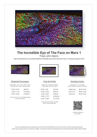The Incredible Eye of The Face on Mars 1
                                                            Freyk John Geeris
         http://fineartamerica.com/featured/the-incredible-eye-of-the-face-on-mars-1-freyk-john-geeris.html




   Stretched Canvases                                               Fine Art Prints                                       Greeting Cards
Stretcher Bars: 1.50" x 1.50" or 0.625" x 0.625"                Choose From Thousands of Available                       All Cards are 5" x 7" and Include
  Wrap Style: Black, White, or Mirrored Image                    Frames, Mats, and Fine Art Papers                  White Envelopes for Mailing and Gift Giving


   12.00" x 6.63"                $824.96                      8.00" x 4.38"              $122.00                      Single Card            $6.95 / Card
   14.00" x 7.75"                $1,594.96                    10.00" x 5.50"             $342.00                      Pack of 10             $4.69 / Card
   16.00" x 8.88"                $1,828.87                    12.00" x 6.63"             $782.00                      Pack of 25             $3.99 / Card
                                                              14.00" x 7.75"             $1,552.00
 Prices shown for 1.50" x 1.50" gallery-wrapped
            prints with black sides.                          16.00" x 8.88"             $1,772.00

                                                                Prices shown for unframed / unmatted
                                                                   prints on archival matte paper.




                                                                                                                               Scan With Smartphone
                                                                                                                                  to Buy Online




             All prints and greeting cards are produced by Fine Art America (FineArtAmerica.com) and come with a 30-day money-back guarantee.
     Orders may be placed online via credit card or PayPal. All orders ship within three business days from the FAA production facility in North Carolina.
 
