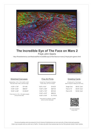 The Incredible Eye of The Face on Mars 2
                                                            Freyk John Geeris
         http://fineartamerica.com/featured/the-incredible-eye-of-the-face-on-mars-2-freyk-john-geeris.html




   Stretched Canvases                                               Fine Art Prints                                       Greeting Cards
Stretcher Bars: 1.50" x 1.50" or 0.625" x 0.625"                Choose From Thousands of Available                       All Cards are 5" x 7" and Include
  Wrap Style: Black, White, or Mirrored Image                    Frames, Mats, and Fine Art Papers                  White Envelopes for Mailing and Gift Giving


   12.00" x 7.00"                $714.96                      8.00" x 4.63"              $144.00                      Single Card            $6.95 / Card
   14.00" x 8.25"                $948.87                      10.00" x 5.88"             $287.00                      Pack of 10             $4.69 / Card
   16.00" x 9.38"                $1,828.87                    12.00" x 7.00"             $672.00                      Pack of 25             $3.99 / Card
                                                              14.00" x 8.25"             $892.00
 Prices shown for 1.50" x 1.50" gallery-wrapped
            prints with black sides.                          16.00" x 9.38"             $1,775.50

                                                                Prices shown for unframed / unmatted
                                                                   prints on archival matte paper.




                                                                                                                               Scan With Smartphone
                                                                                                                                  to Buy Online




             All prints and greeting cards are produced by Fine Art America (FineArtAmerica.com) and come with a 30-day money-back guarantee.
     Orders may be placed online via credit card or PayPal. All orders ship within three business days from the FAA production facility in North Carolina.
 
